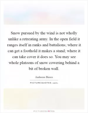 Snow pursued by the wind is not wholly unlike a retreating army. In the open field it ranges itself in ranks and battalions; where it can get a foothold it makes a stand; where it can take cover it does so. You may see whole platoons of snow cowering behind a bit of broken wall Picture Quote #1