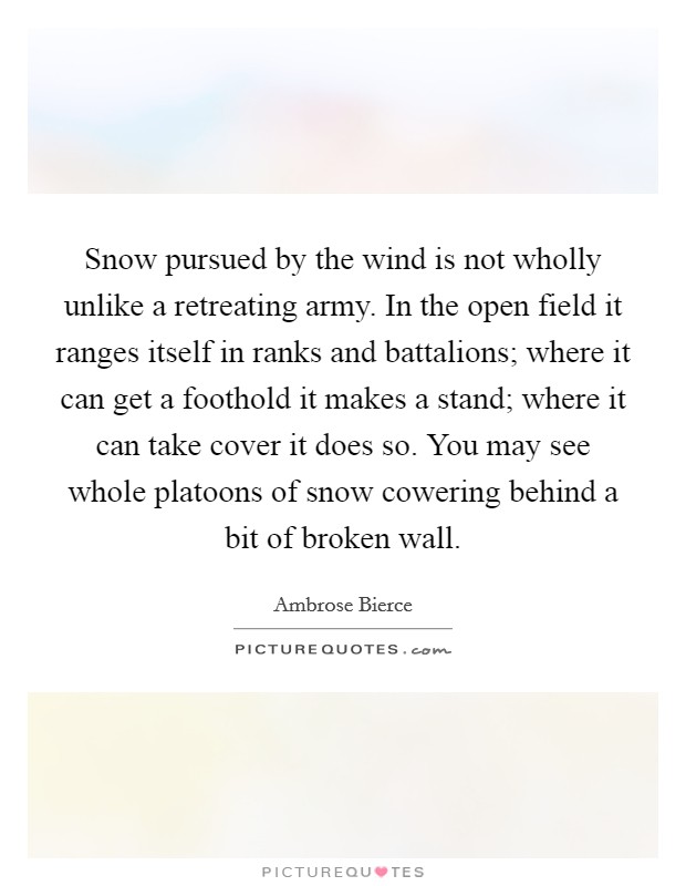 Snow pursued by the wind is not wholly unlike a retreating army. In the open field it ranges itself in ranks and battalions; where it can get a foothold it makes a stand; where it can take cover it does so. You may see whole platoons of snow cowering behind a bit of broken wall Picture Quote #1