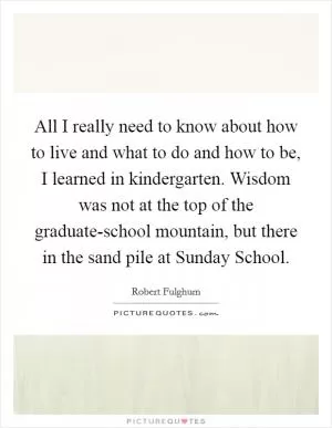 All I really need to know about how to live and what to do and how to be, I learned in kindergarten. Wisdom was not at the top of the graduate-school mountain, but there in the sand pile at Sunday School Picture Quote #1