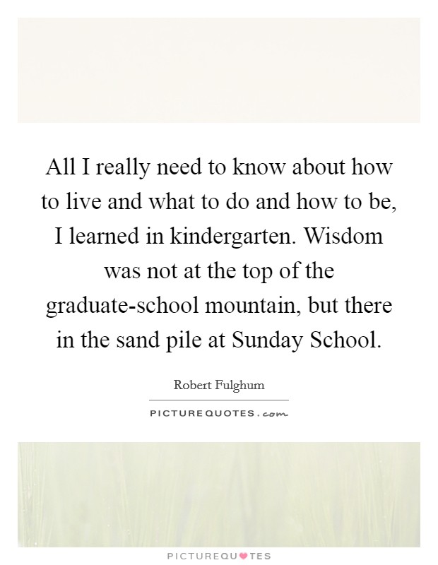 All I really need to know about how to live and what to do and how to be, I learned in kindergarten. Wisdom was not at the top of the graduate-school mountain, but there in the sand pile at Sunday School Picture Quote #1