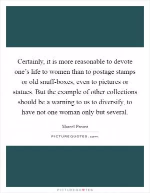Certainly, it is more reasonable to devote one’s life to women than to postage stamps or old snuff-boxes, even to pictures or statues. But the example of other collections should be a warning to us to diversify, to have not one woman only but several Picture Quote #1