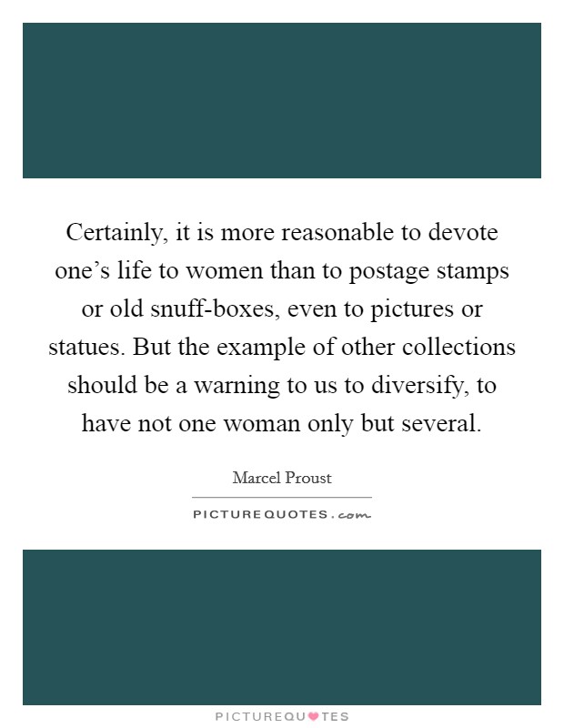 Certainly, it is more reasonable to devote one's life to women than to postage stamps or old snuff-boxes, even to pictures or statues. But the example of other collections should be a warning to us to diversify, to have not one woman only but several Picture Quote #1