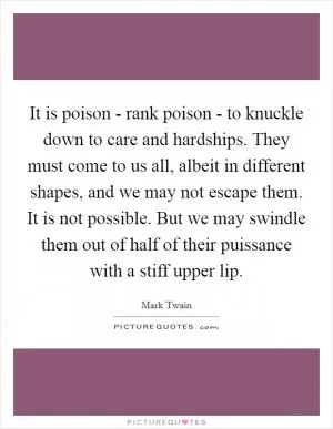 It is poison - rank poison - to knuckle down to care and hardships. They must come to us all, albeit in different shapes, and we may not escape them. It is not possible. But we may swindle them out of half of their puissance with a stiff upper lip Picture Quote #1