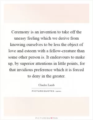 Ceremony is an invention to take off the uneasy feeling which we derive from knowing ourselves to be less the object of love and esteem with a fellow-creature than some other person is. It endeavours to make up, by superior attentions in little points, for that invidious preference which it is forced to deny in the greater Picture Quote #1