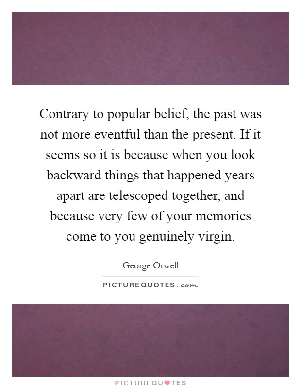 Contrary to popular belief, the past was not more eventful than the present. If it seems so it is because when you look backward things that happened years apart are telescoped together, and because very few of your memories come to you genuinely virgin Picture Quote #1