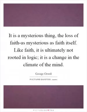 It is a mysterious thing, the loss of faith-as mysterious as faith itself. Like faith, it is ultimately not rooted in logic; it is a change in the climate of the mind Picture Quote #1
