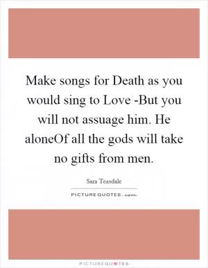 Make songs for Death as you would sing to Love -But you will not assuage him. He aloneOf all the gods will take no gifts from men Picture Quote #1