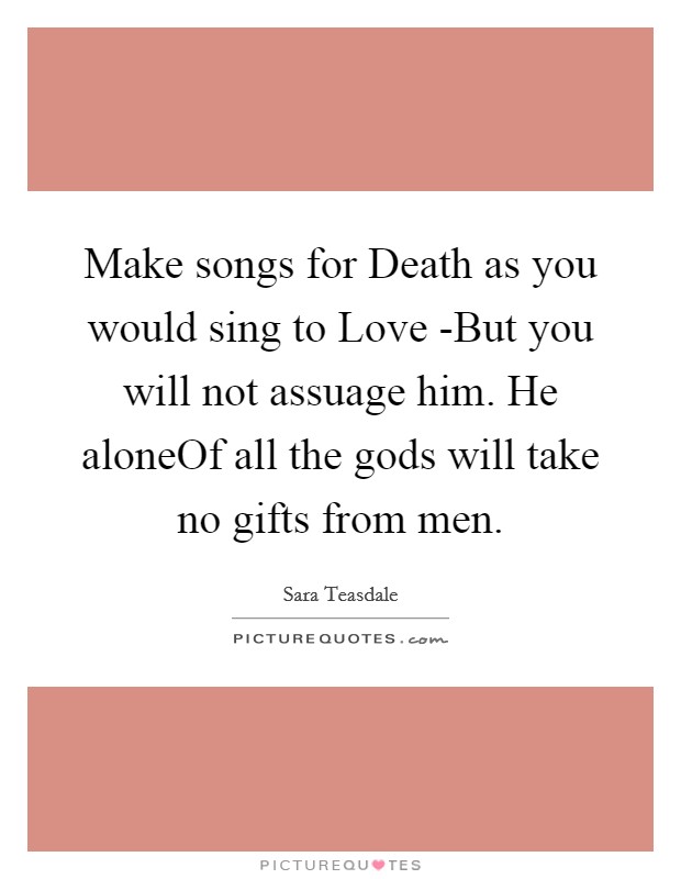 Make songs for Death as you would sing to Love -But you will not assuage him. He aloneOf all the gods will take no gifts from men Picture Quote #1