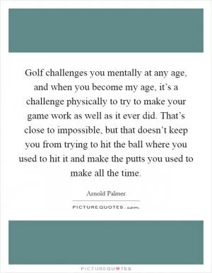 Golf challenges you mentally at any age, and when you become my age, it’s a challenge physically to try to make your game work as well as it ever did. That’s close to impossible, but that doesn’t keep you from trying to hit the ball where you used to hit it and make the putts you used to make all the time Picture Quote #1