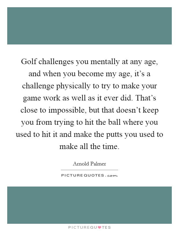 Golf challenges you mentally at any age, and when you become my age, it's a challenge physically to try to make your game work as well as it ever did. That's close to impossible, but that doesn't keep you from trying to hit the ball where you used to hit it and make the putts you used to make all the time Picture Quote #1