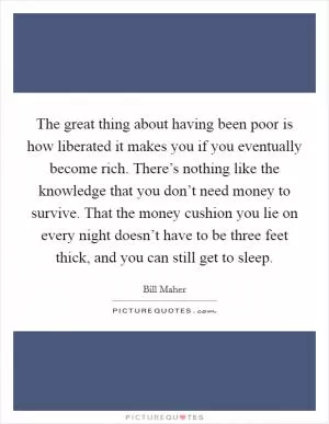 The great thing about having been poor is how liberated it makes you if you eventually become rich. There’s nothing like the knowledge that you don’t need money to survive. That the money cushion you lie on every night doesn’t have to be three feet thick, and you can still get to sleep Picture Quote #1