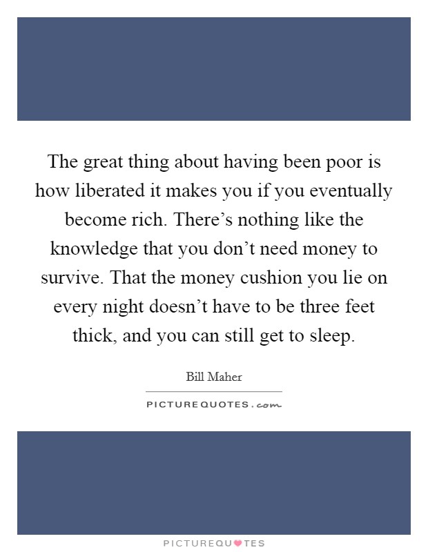 The great thing about having been poor is how liberated it makes you if you eventually become rich. There's nothing like the knowledge that you don't need money to survive. That the money cushion you lie on every night doesn't have to be three feet thick, and you can still get to sleep Picture Quote #1