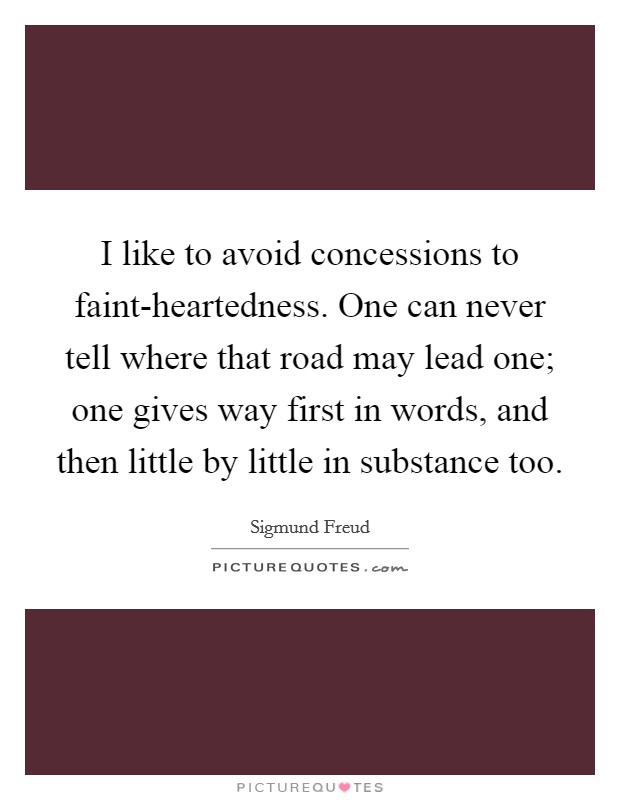 I like to avoid concessions to faint-heartedness. One can never tell where that road may lead one; one gives way first in words, and then little by little in substance too Picture Quote #1