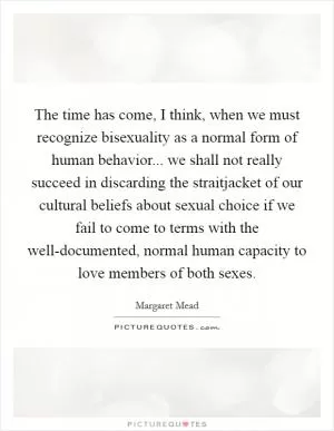 The time has come, I think, when we must recognize bisexuality as a normal form of human behavior... we shall not really succeed in discarding the straitjacket of our cultural beliefs about sexual choice if we fail to come to terms with the well-documented, normal human capacity to love members of both sexes Picture Quote #1