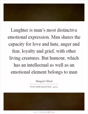 Laughter is man’s most distinctive emotional expression. Man shares the capacity for love and hate, anger and fear, loyalty and grief, with other living creatures. But humour, which has an intellectual as well as an emotional element belongs to man Picture Quote #1