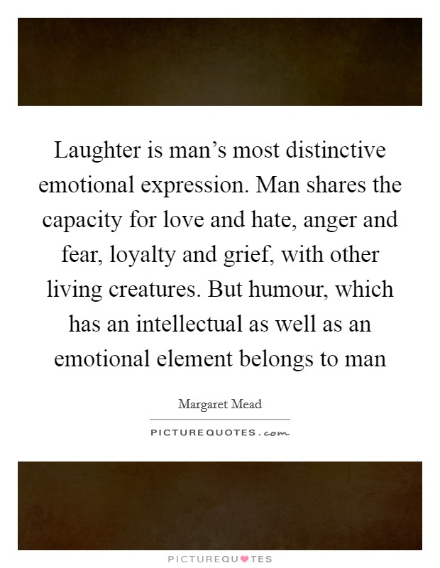 Laughter is man's most distinctive emotional expression. Man shares the capacity for love and hate, anger and fear, loyalty and grief, with other living creatures. But humour, which has an intellectual as well as an emotional element belongs to man Picture Quote #1