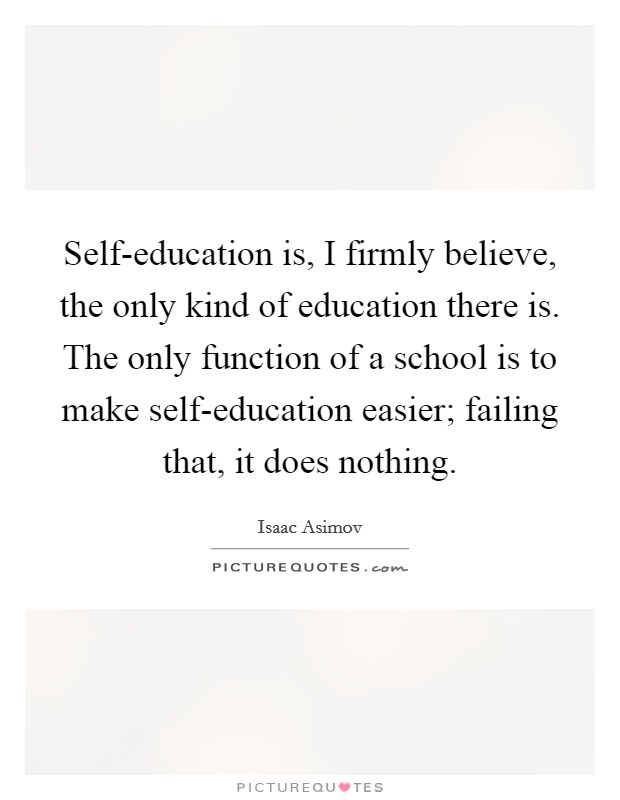 Self-education is, I firmly believe, the only kind of education there is. The only function of a school is to make self-education easier; failing that, it does nothing Picture Quote #1