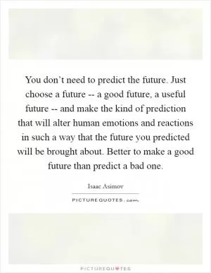 You don’t need to predict the future. Just choose a future -- a good future, a useful future -- and make the kind of prediction that will alter human emotions and reactions in such a way that the future you predicted will be brought about. Better to make a good future than predict a bad one Picture Quote #1