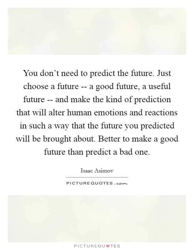 You don't need to predict the future. Just choose a future -- a good future, a useful future -- and make the kind of prediction that will alter human emotions and reactions in such a way that the future you predicted will be brought about. Better to make a good future than predict a bad one Picture Quote #1