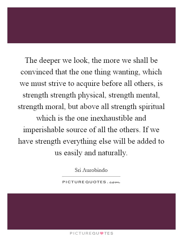 The deeper we look, the more we shall be convinced that the one thing wanting, which we must strive to acquire before all others, is strength strength physical, strength mental, strength moral, but above all strength spiritual which is the one inexhaustible and imperishable source of all the others. If we have strength everything else will be added to us easily and naturally Picture Quote #1