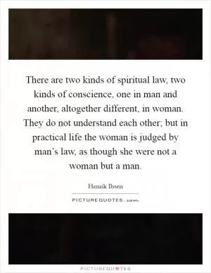There are two kinds of spiritual law, two kinds of conscience, one in man and another, altogether different, in woman. They do not understand each other; but in practical life the woman is judged by man’s law, as though she were not a woman but a man Picture Quote #1