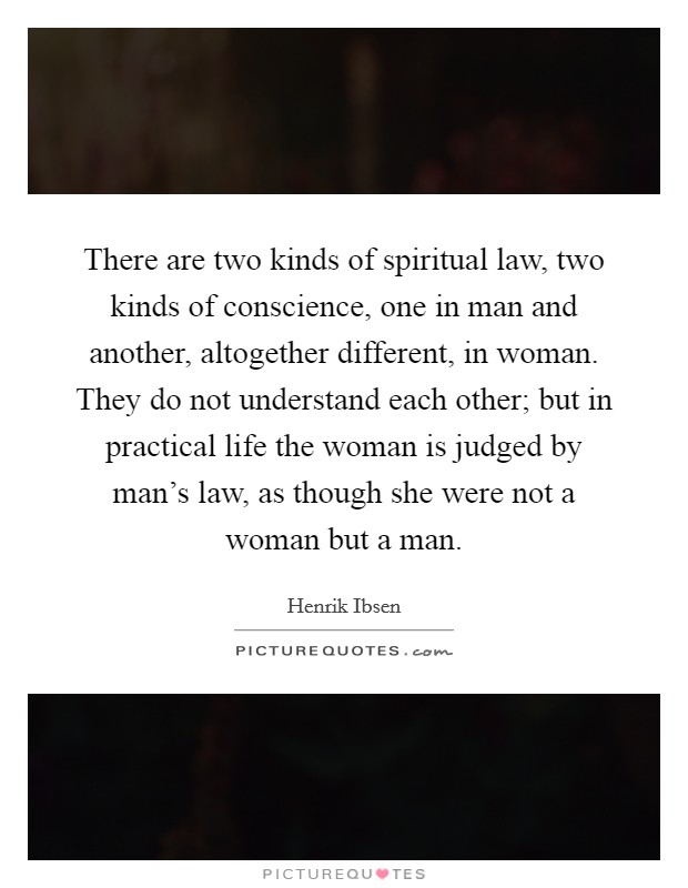 There are two kinds of spiritual law, two kinds of conscience, one in man and another, altogether different, in woman. They do not understand each other; but in practical life the woman is judged by man's law, as though she were not a woman but a man Picture Quote #1