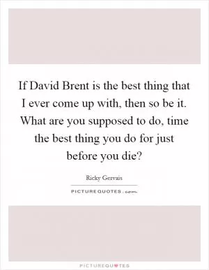 If David Brent is the best thing that I ever come up with, then so be it. What are you supposed to do, time the best thing you do for just before you die? Picture Quote #1