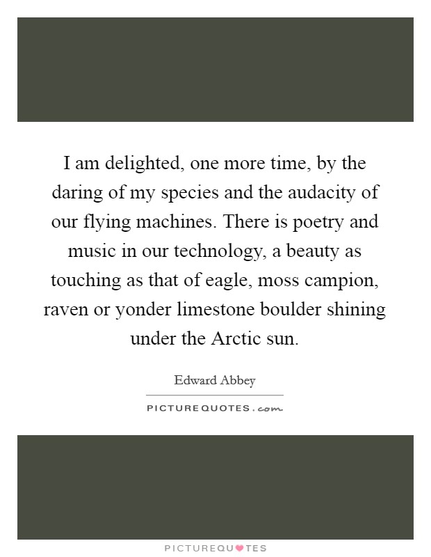 I am delighted, one more time, by the daring of my species and the audacity of our flying machines. There is poetry and music in our technology, a beauty as touching as that of eagle, moss campion, raven or yonder limestone boulder shining under the Arctic sun Picture Quote #1