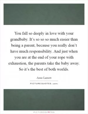You fall so deeply in love with your grandbaby. It’s so so so much easier than being a parent, because you really don’t have much responsibility. And just when you are at the end of your rope with exhaustion, the parents take the baby away. So it’s the best of both worlds Picture Quote #1