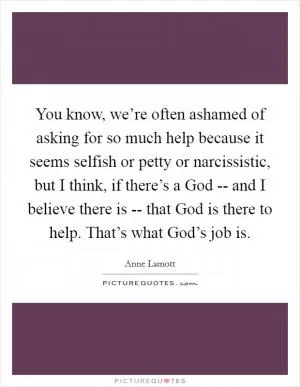 You know, we’re often ashamed of asking for so much help because it seems selfish or petty or narcissistic, but I think, if there’s a God -- and I believe there is -- that God is there to help. That’s what God’s job is Picture Quote #1