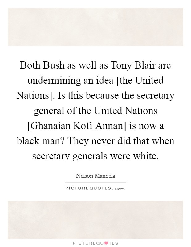 Both Bush as well as Tony Blair are undermining an idea [the United Nations]. Is this because the secretary general of the United Nations [Ghanaian Kofi Annan] is now a black man? They never did that when secretary generals were white Picture Quote #1