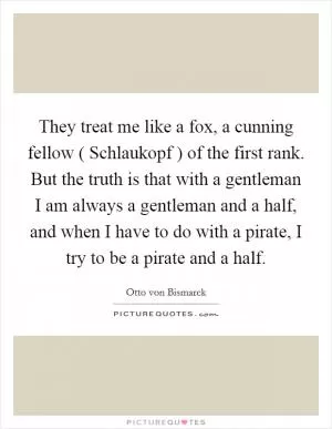 They treat me like a fox, a cunning fellow ( Schlaukopf ) of the first rank. But the truth is that with a gentleman I am always a gentleman and a half, and when I have to do with a pirate, I try to be a pirate and a half Picture Quote #1