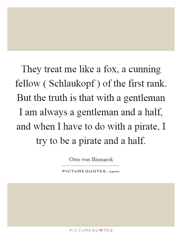 They treat me like a fox, a cunning fellow ( Schlaukopf ) of the first rank. But the truth is that with a gentleman I am always a gentleman and a half, and when I have to do with a pirate, I try to be a pirate and a half Picture Quote #1