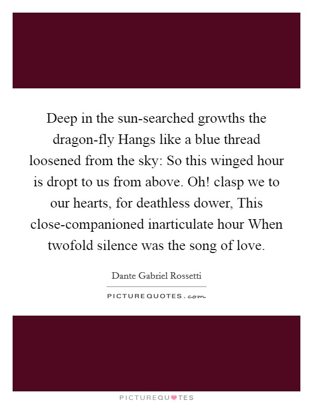 Deep in the sun-searched growths the dragon-fly Hangs like a blue thread loosened from the sky: So this winged hour is dropt to us from above. Oh! clasp we to our hearts, for deathless dower, This close-companioned inarticulate hour When twofold silence was the song of love Picture Quote #1