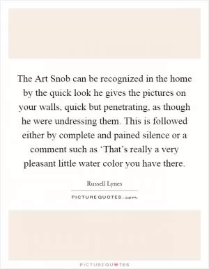 The Art Snob can be recognized in the home by the quick look he gives the pictures on your walls, quick but penetrating, as though he were undressing them. This is followed either by complete and pained silence or a comment such as ‘That’s really a very pleasant little water color you have there Picture Quote #1