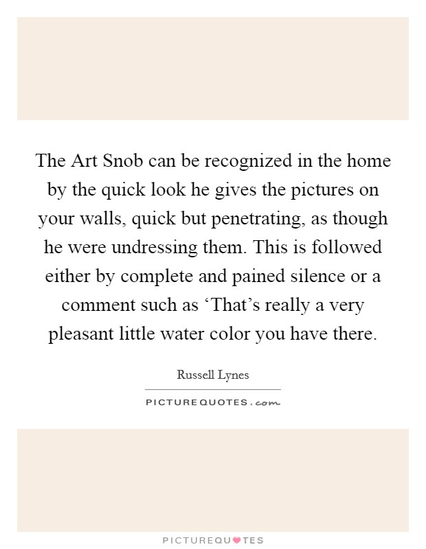The Art Snob can be recognized in the home by the quick look he gives the pictures on your walls, quick but penetrating, as though he were undressing them. This is followed either by complete and pained silence or a comment such as ‘That's really a very pleasant little water color you have there Picture Quote #1