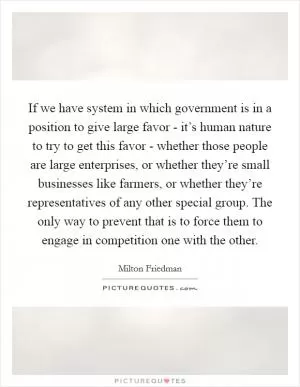 If we have system in which government is in a position to give large favor - it’s human nature to try to get this favor - whether those people are large enterprises, or whether they’re small businesses like farmers, or whether they’re representatives of any other special group. The only way to prevent that is to force them to engage in competition one with the other Picture Quote #1