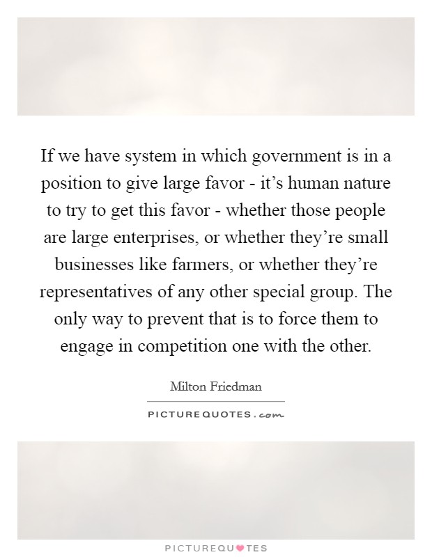 If we have system in which government is in a position to give large favor - it's human nature to try to get this favor - whether those people are large enterprises, or whether they're small businesses like farmers, or whether they're representatives of any other special group. The only way to prevent that is to force them to engage in competition one with the other Picture Quote #1