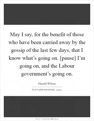 May I say, for the benefit of those who have been carried away by the gossip of the last few days, that I know what’s going on. [pause] I’m going on, and the Labour government’s going on Picture Quote #1