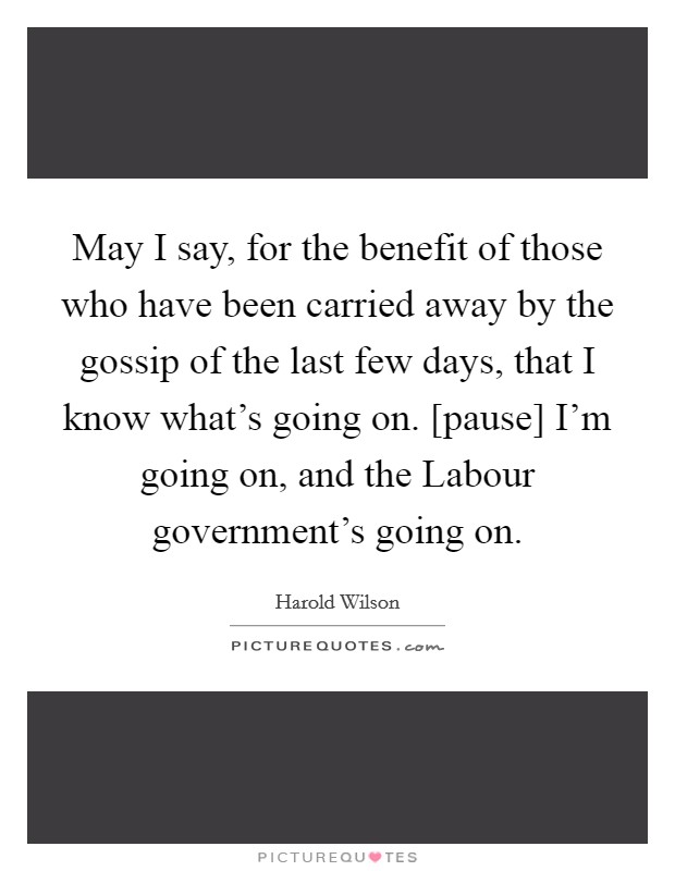 May I say, for the benefit of those who have been carried away by the gossip of the last few days, that I know what's going on. [pause] I'm going on, and the Labour government's going on Picture Quote #1