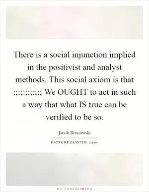There is a social injunction implied in the positivist and analyst methods. This social axiom is that :;:;:;:;:;:; We OUGHT to act in such a way that what IS true can be verified to be so Picture Quote #1