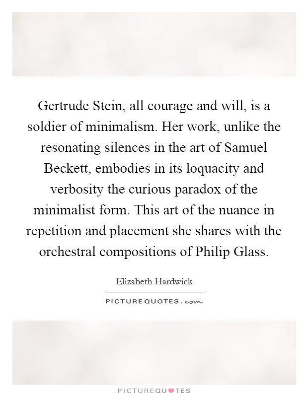 Gertrude Stein, all courage and will, is a soldier of minimalism. Her work, unlike the resonating silences in the art of Samuel Beckett, embodies in its loquacity and verbosity the curious paradox of the minimalist form. This art of the nuance in repetition and placement she shares with the orchestral compositions of Philip Glass Picture Quote #1