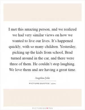 I met this amazing person, and we realized we had very similar views on how we wanted to live our lives. It’s happened quickly, with so many children. Yesterday, picking up the kids from school, Brad turned around in the car, and there were three of them. He couldn’t stop laughing. We love them and are having a great time Picture Quote #1