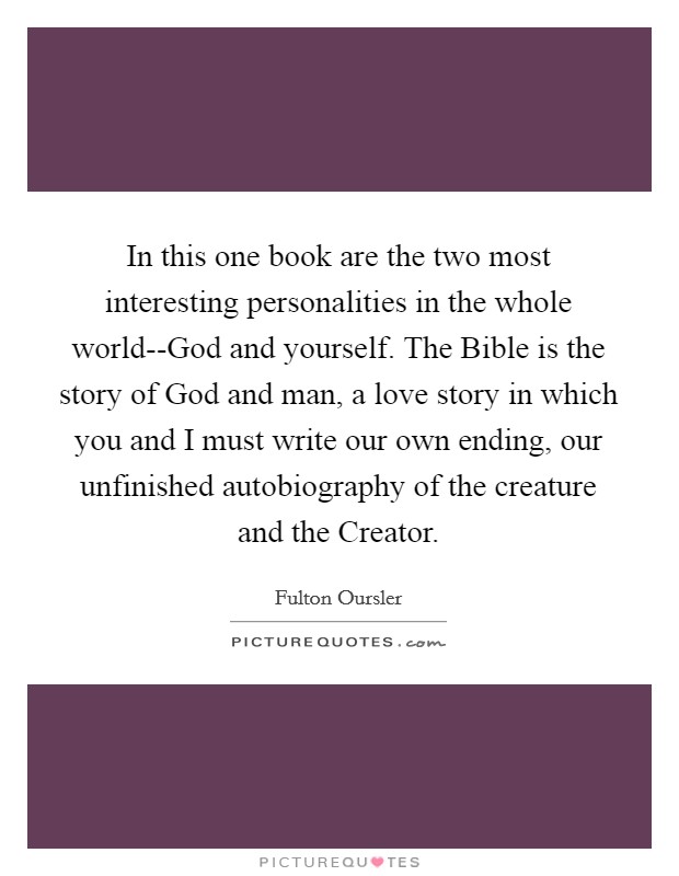 In this one book are the two most interesting personalities in the whole world--God and yourself. The Bible is the story of God and man, a love story in which you and I must write our own ending, our unfinished autobiography of the creature and the Creator Picture Quote #1