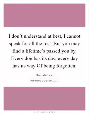 I don’t understand at best, I cannot speak for all the rest. But you may find a lifetime’s passed you by. Every dog has its day, every day has its way Of being forgotten Picture Quote #1