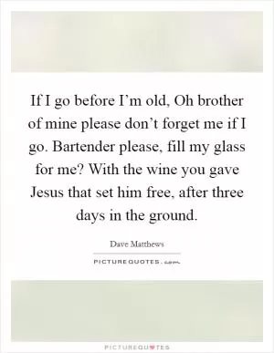 If I go before I’m old, Oh brother of mine please don’t forget me if I go. Bartender please, fill my glass for me? With the wine you gave Jesus that set him free, after three days in the ground Picture Quote #1