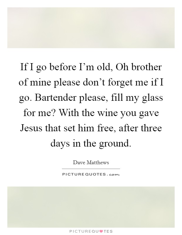 If I go before I'm old, Oh brother of mine please don't forget me if I go. Bartender please, fill my glass for me? With the wine you gave Jesus that set him free, after three days in the ground Picture Quote #1