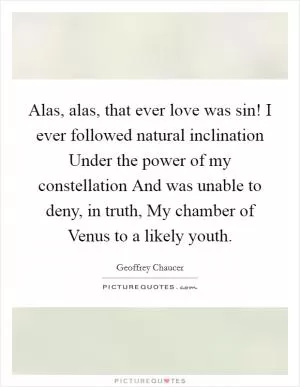 Alas, alas, that ever love was sin! I ever followed natural inclination Under the power of my constellation And was unable to deny, in truth, My chamber of Venus to a likely youth Picture Quote #1