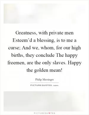 Greatness, with private men Esteem’d a blessing, is to me a curse; And we, whom, for our high births, they conclude The happy freemen, are the only slaves. Happy the golden mean! Picture Quote #1