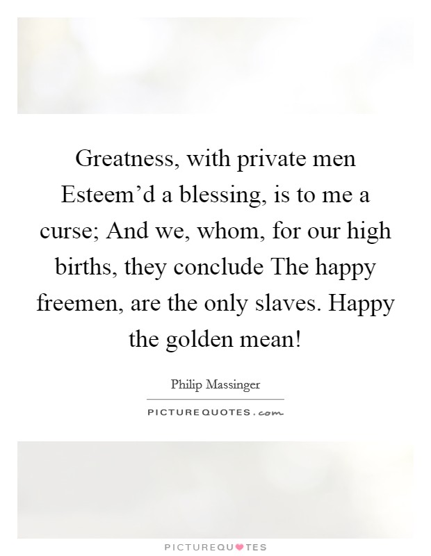 Greatness, with private men Esteem'd a blessing, is to me a curse; And we, whom, for our high births, they conclude The happy freemen, are the only slaves. Happy the golden mean! Picture Quote #1